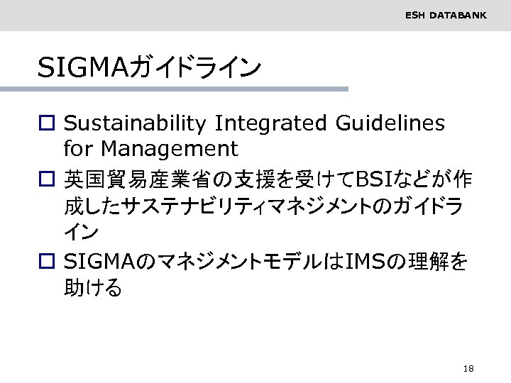 ESH DATABANK SIGMAガイドライン o Sustainability Integrated Guidelines for Management o 英国貿易産業省の支援を受けてBSIなどが作 成したサステナビリティマネジメントのガイドラ イン o