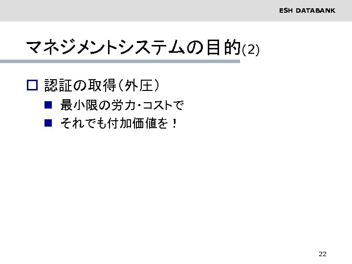 ESH DATABANK マネジメントシステムの目的(2) o 認証の取得（外圧） n 最小限の労力・コストで n それでも付加価値を！ 22 