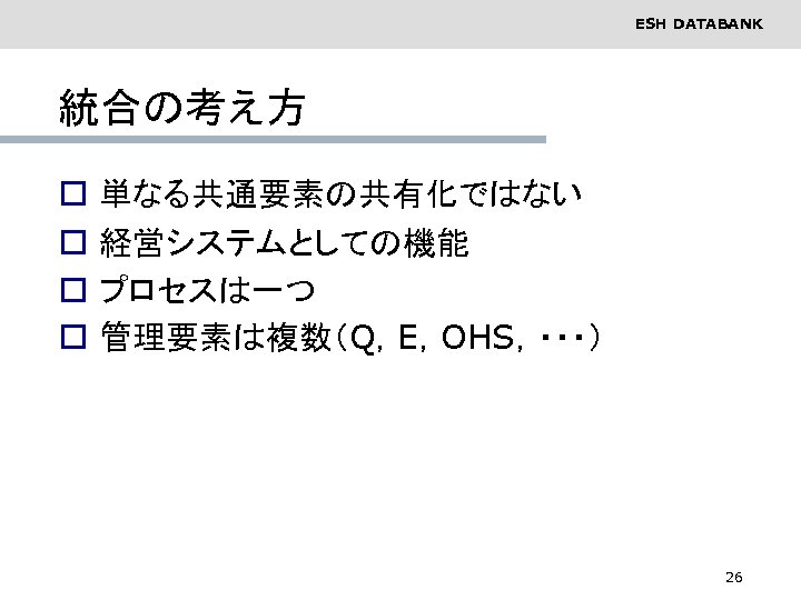 ESH DATABANK 統合の考え方 o o 単なる共通要素の共有化ではない 経営システムとしての機能 プロセスは一つ 管理要素は複数（Q，E，OHS，・・・） 26 