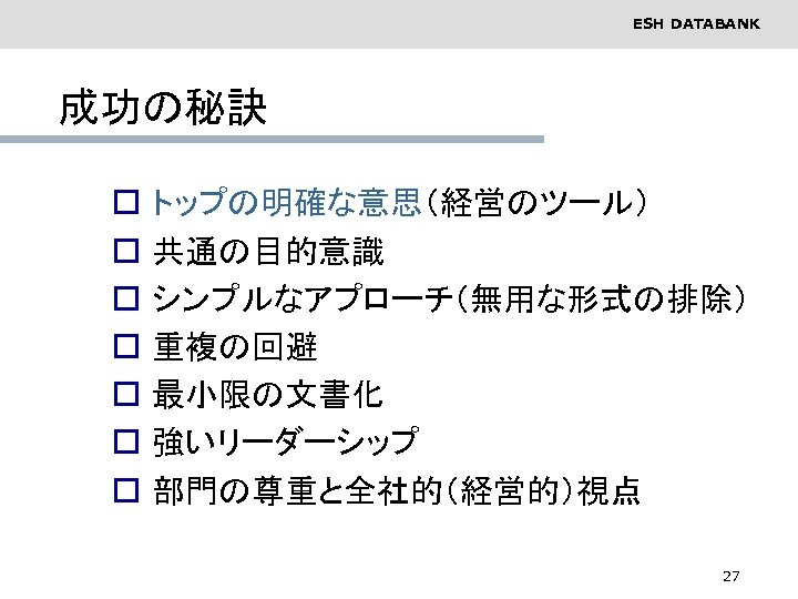 ESH DATABANK 成功の秘訣 o o o o トップの明確な意思（経営のツール） 共通の目的意識 シンプルなアプローチ（無用な形式の排除） 重複の回避 最小限の文書化 強いリーダーシップ 部門の尊重と全社的（経営的）視点