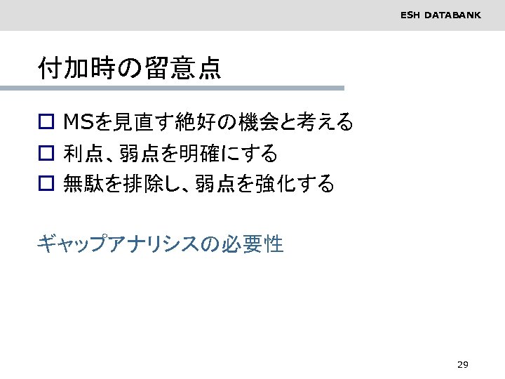 ESH DATABANK 付加時の留意点 o MSを見直す絶好の機会と考える o 利点、弱点を明確にする o 無駄を排除し、弱点を強化する ギャップアナリシスの必要性 29 