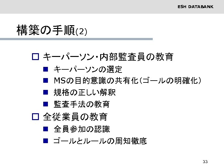 ESH DATABANK 構築の手順(2) o キーパーソン・内部監査員の教育 n n キーパーソンの選定 MSの目的意識の共有化（ゴールの明確化） 規格の正しい解釈 監査手法の教育 o 全従業員の教育 n