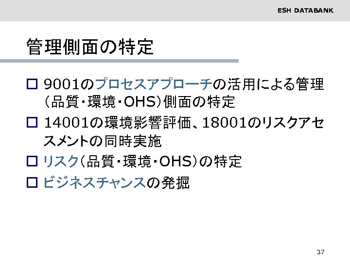 ESH DATABANK 管理側面の特定 o 9001のプロセスアプローチの活用による管理 （品質・環境・OHS）側面の特定 o 14001の環境影響評価、18001のリスクアセ スメントの同時実施 o リスク（品質・環境・OHS）の特定 o ビジネスチャンスの発掘 37