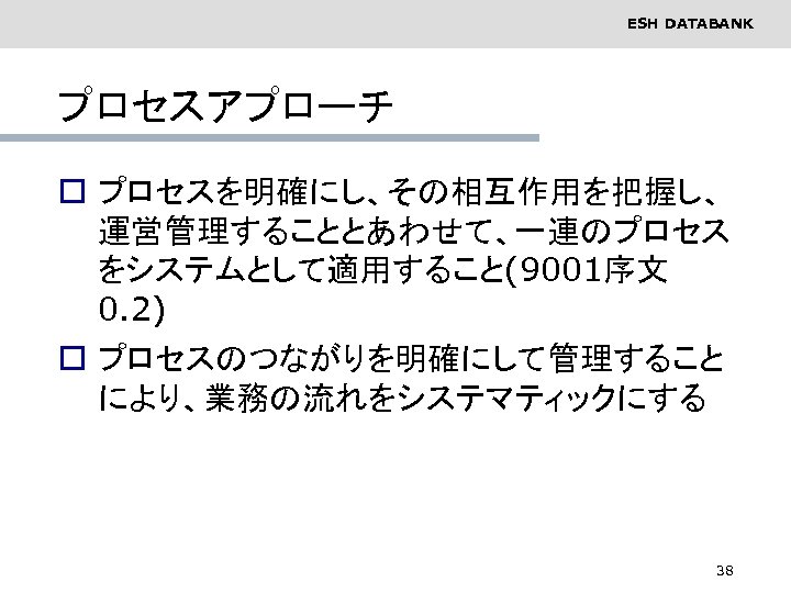 ESH DATABANK プロセスアプローチ o プロセスを明確にし、その相互作用を把握し、 運営管理することとあわせて、一連のプロセス をシステムとして適用すること(9001序文 0. 2) o プロセスのつながりを明確にして管理すること により、業務の流れをシステマティックにする 38 
