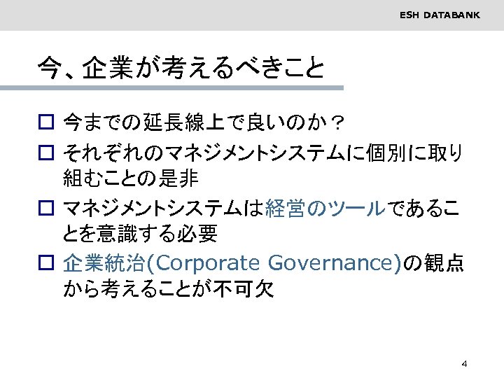 ESH DATABANK 今、企業が考えるべきこと o 今までの延長線上で良いのか？ o それぞれのマネジメントシステムに個別に取り 組むことの是非 o マネジメントシステムは経営のツールであるこ とを意識する必要 o 企業統治(Corporate Governance)の観点