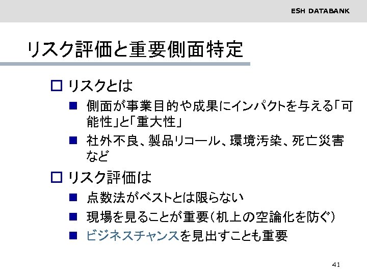 ESH DATABANK リスク評価と重要側面特定 o リスクとは n 側面が事業目的や成果にインパクトを与える「可 能性」と「重大性」 n 社外不良、製品リコール、環境汚染、死亡災害 など o リスク評価は n