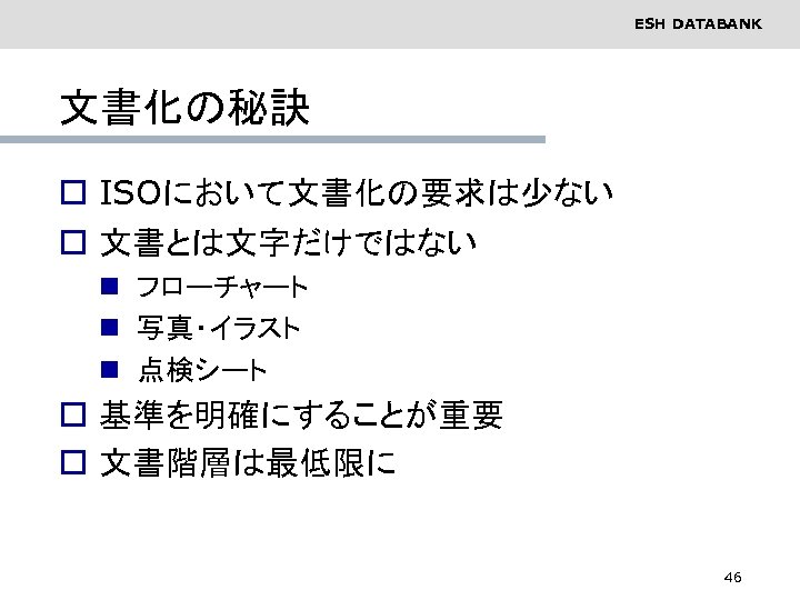 ESH DATABANK 文書化の秘訣 o ISOにおいて文書化の要求は少ない o 文書とは文字だけではない n フローチャート n 写真・イラスト n 点検シート o
