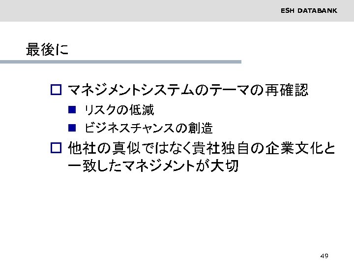 ESH DATABANK 最後に o マネジメントシステムのテーマの再確認 n リスクの低減 n ビジネスチャンスの創造 o 他社の真似ではなく貴社独自の企業文化と 一致したマネジメントが大切 49 