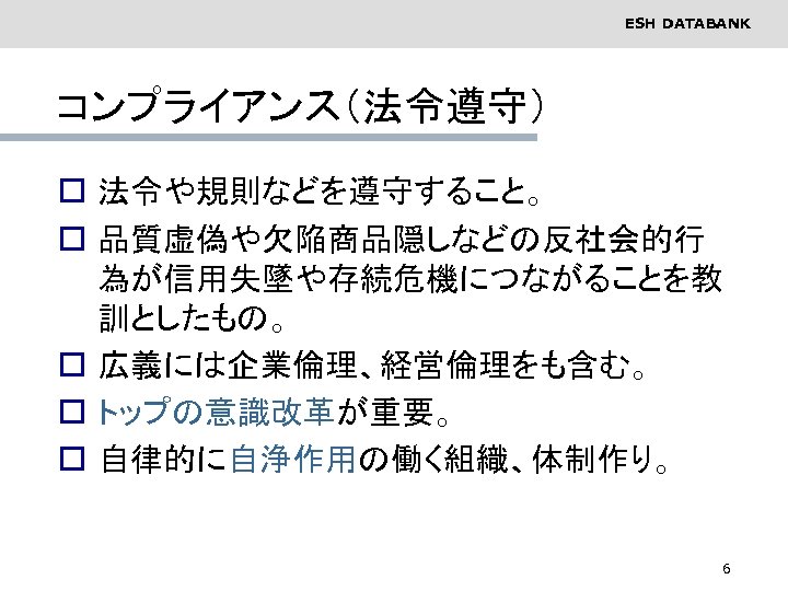 ESH DATABANK コンプライアンス（法令遵守） o 法令や規則などを遵守すること。 o 品質虚偽や欠陥商品隠しなどの反社会的行 為が信用失墜や存続危機につながることを教 訓としたもの。 o 広義には企業倫理、経営倫理をも含む。 o トップの意識改革が重要。 o