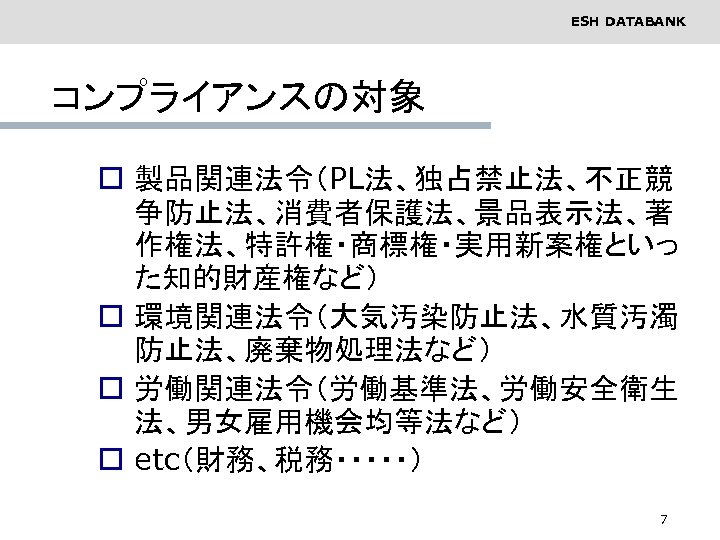 ESH DATABANK コンプライアンスの対象 o 製品関連法令（PL法、独占禁止法、不正競 争防止法、消費者保護法、景品表示法、著 作権法、特許権・商標権・実用新案権といっ た知的財産権など） o 環境関連法令（大気汚染防止法、水質汚濁 防止法、廃棄物処理法など） o 労働関連法令（労働基準法、労働安全衛生 法、男女雇用機会均等法など）