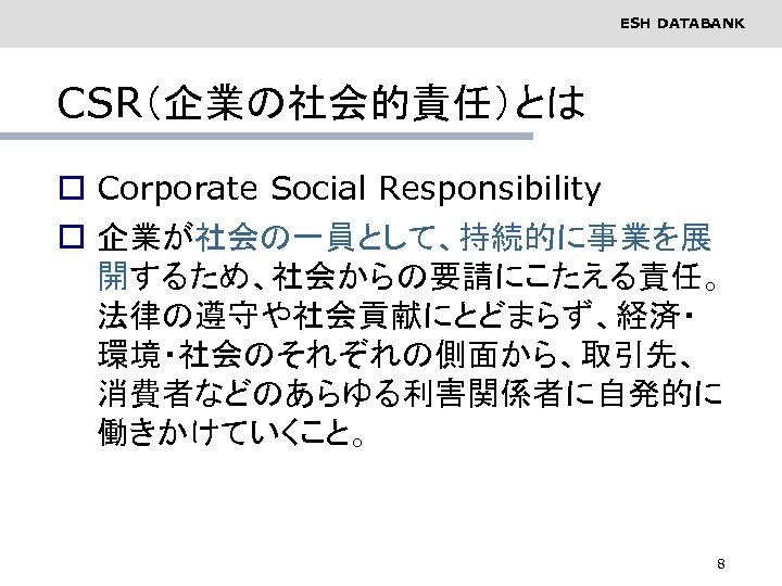 ESH DATABANK CSR（企業の社会的責任）とは o Corporate Social Responsibility o 企業が社会の一員として、持続的に事業を展 開するため、社会からの要請にこたえる責任。 法律の遵守や社会貢献にとどまらず、経済・ 環境・社会のそれぞれの側面から、取引先、 消費者などのあらゆる利害関係者に自発的に 働きかけていくこと。