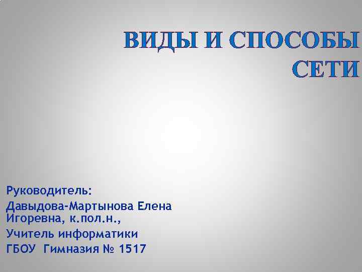 ВИДЫ И СПОСОБЫ СЕТИ Руководитель: Давыдова-Мартынова Елена Игоревна, к. пол. н. , Учитель информатики