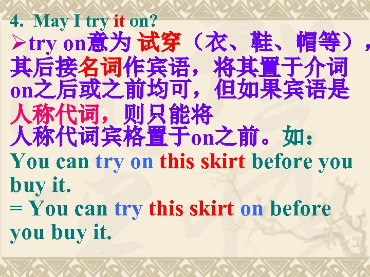 4. May I try it on? Øtry on意为 试穿（衣、鞋、帽等）， 其后接名词作宾语，将其置于介词 on之后或之前均可，但如果宾语是 人称代词，则只能将 人称代词宾格置于on之前。如： You