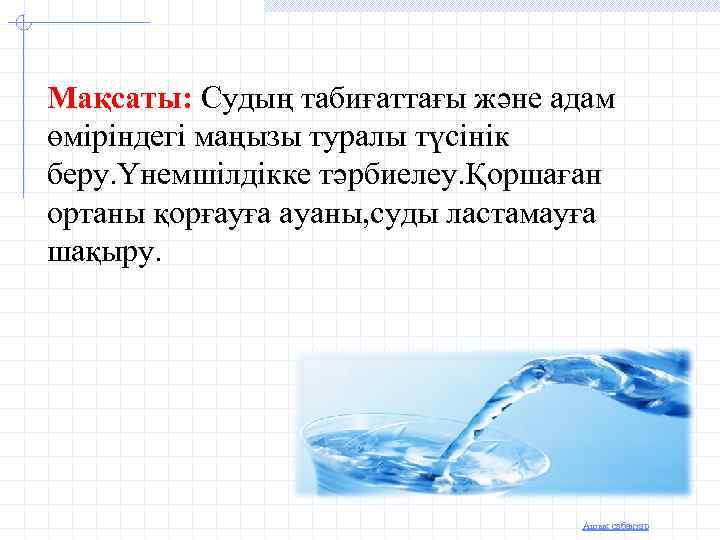 Мақсаты: Судың табиғаттағы және адам өміріндегі маңызы туралы түсінік беру. Үнемшілдікке тәрбиелеу. Қоршаған ортаны