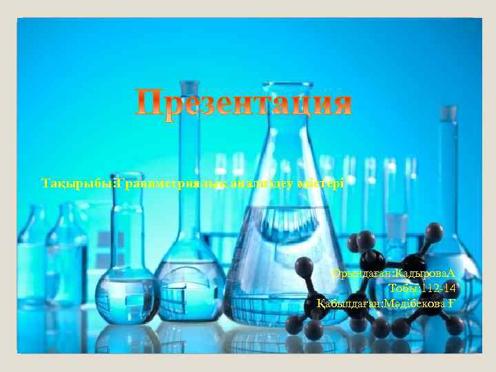Тақырыбы: Гравиметриялық анализдеу әдістері Орындаған: Кадырова. А Тобы: 112 -14 Қабылдаған: Мәдібекова Ғ 