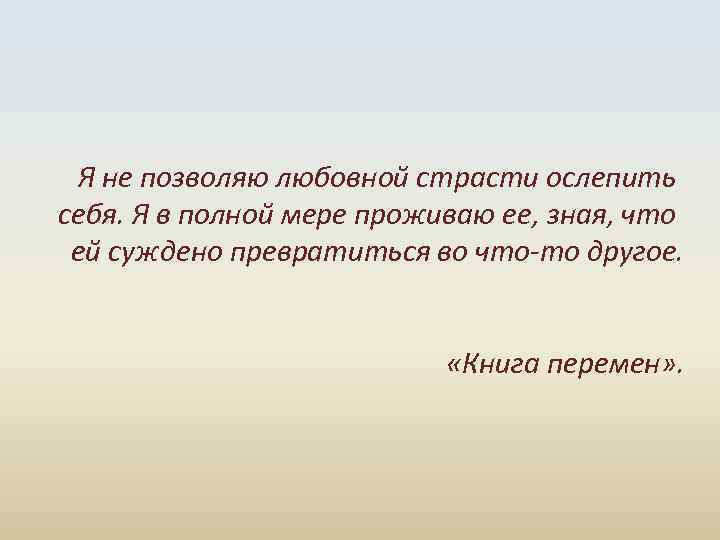  Я не позволяю любовной страсти ослепить себя. Я в полной мере проживаю ее,