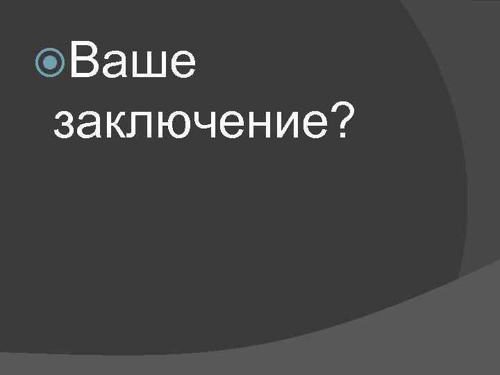  Ваше заключение? 
