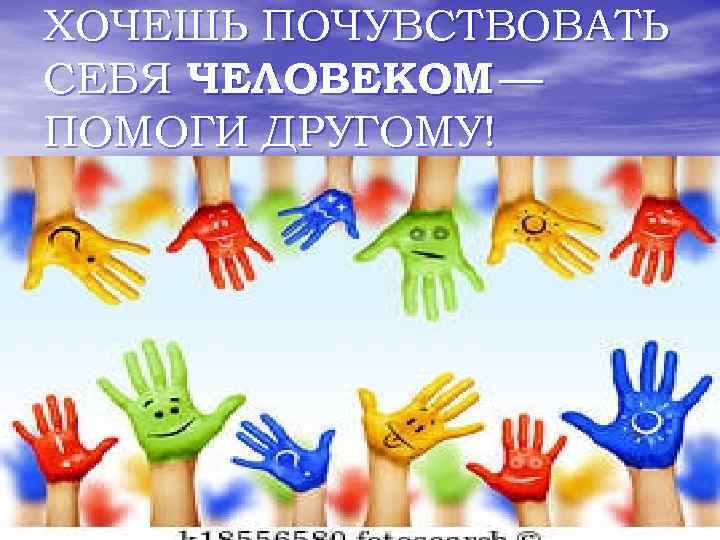 ХОЧЕШЬ ПОЧУВСТВОВАТЬ СЕБЯ ЧЕЛОВЕКОМ — ПОМОГИ ДРУГОМУ! 