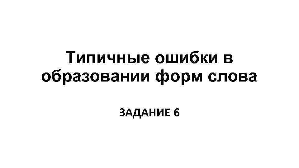 Типичные ошибки в образовании форм слова ЗАДАНИЕ 6 