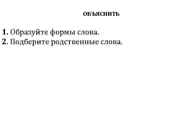 ОБЪЯСНИТЬ 1. Образуйте формы слова. 2. Подберите родственные слова. 