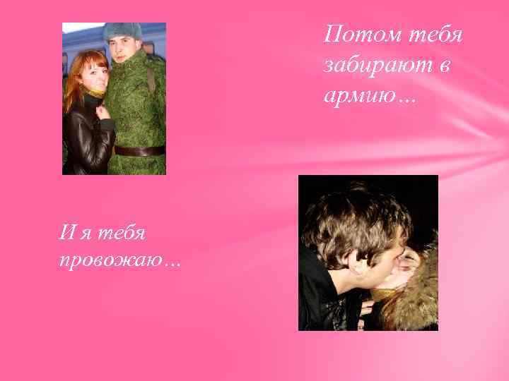 Потом тебя забирают в армию… И я тебя провожаю… 