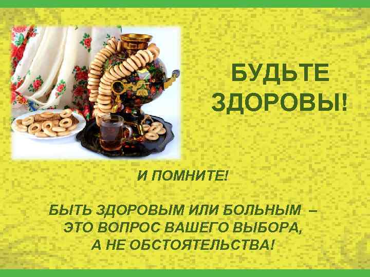 БУДЬТЕ ЗДОРОВЫ! И ПОМНИТЕ! БЫТЬ ЗДОРОВЫМ ИЛИ БОЛЬНЫМ – ЭТО ВОПРОС ВАШЕГО ВЫБОРА, А