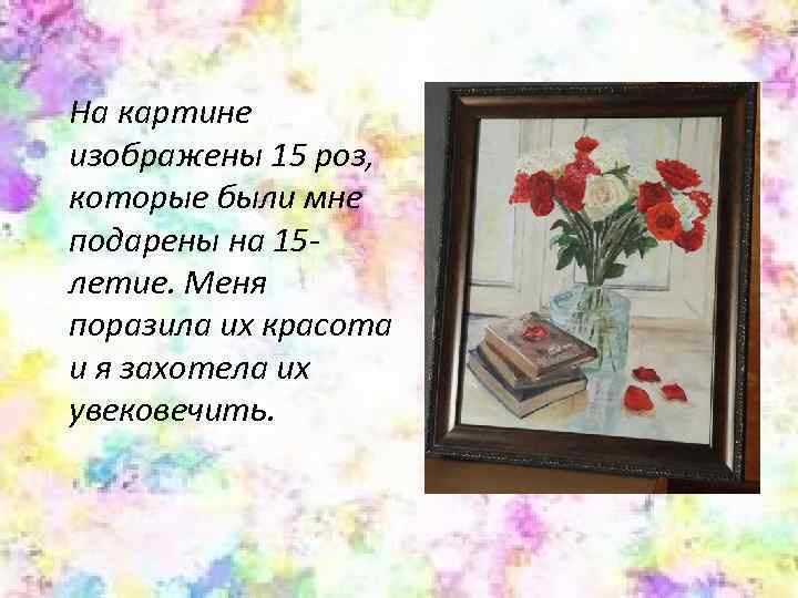 На картине изображены 15 роз, которые были мне подарены на 15 летие. Меня поразила