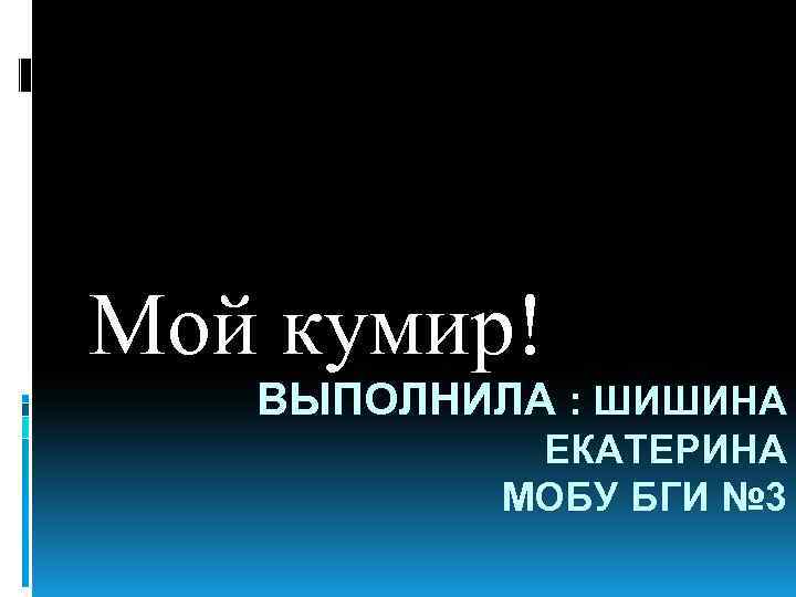 Мой кумир! ВЫПОЛНИЛА : ШИШИНА ЕКАТЕРИНА МОБУ БГИ № 3 