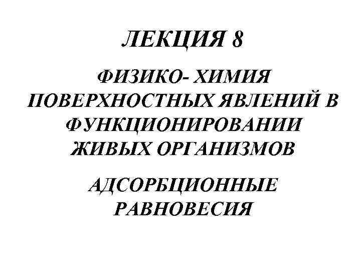 ЛЕКЦИЯ 8 ФИЗИКО- ХИМИЯ ПОВЕРХНОСТНЫХ ЯВЛЕНИЙ В ФУНКЦИОНИРОВАНИИ ЖИВЫХ ОРГАНИЗМОВ АДСОРБЦИОННЫЕ РАВНОВЕСИЯ 