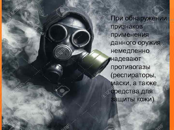 При обнаружении признаков применения данного оружия немедленно надевают противогазы (респираторы, маски, а также средства