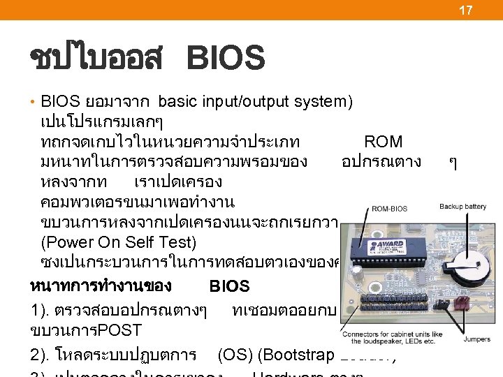 17 ชปไบออส BIOS • BIOS ยอมาจาก basic input/output system) เปนโปรแกรมเลกๆ ทถกจดเกบไวในหนวยความจำประเภท ROM มหนาทในการตรวจสอบความพรอมของ อปกรณตาง
