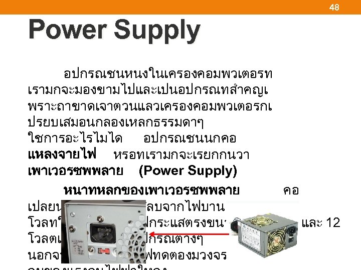 48 Power Supply อปกรณชนหนงในเครองคอมพวเตอรท เรามกจะมองขามไปและเปนอปกรณทสำคญเ พราะถาขาดเจาตวนแลวเครองคอมพวเตอรกเ ปรยบเสมอนกลองเหลกธรรมดาๆ ใชการอะไรไมได อปกรณชนนกคอ แหลงจายไฟ หรอทเรามกจะเรยกกนวา เพาเวอรซพพลาย (Power Supply)