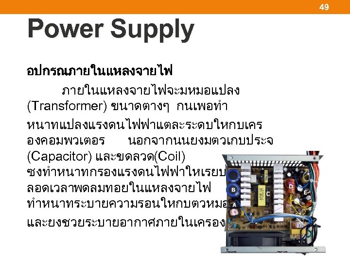 49 Power Supply อปกรณภายในแหลงจายไฟจะมหมอแปลง (Transformer) ขนาดตางๆ กนเพอทำ หนาทแปลงแรงดนไฟฟาแตละระดบใหกบเคร องคอมพวเตอร นอกจากนนยงมตวเกบประจ (Capacitor) และขดลวด (Coil) ซงทำหนาทกรองแรงดนไฟฟาใหเรยบคงทต