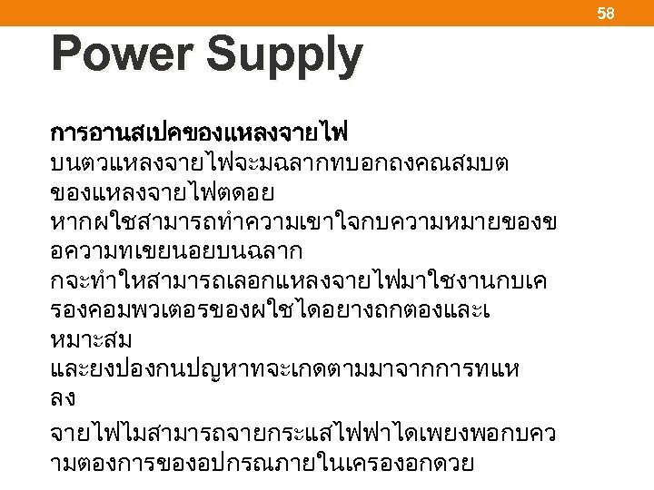 58 Power Supply การอานสเปคของแหลงจายไฟ บนตวแหลงจายไฟจะมฉลากทบอกถงคณสมบต ของแหลงจายไฟตดอย หากผใชสามารถทำความเขาใจกบความหมายของข อความทเขยนอยบนฉลาก กจะทำใหสามารถเลอกแหลงจายไฟมาใชงานกบเค รองคอมพวเตอรของผใชไดอยางถกตองและเ หมาะสม และยงปองกนปญหาทจะเกดตามมาจากการทแห ลง จายไฟไมสามารถจายกระแสไฟฟาไดเพยงพอกบคว