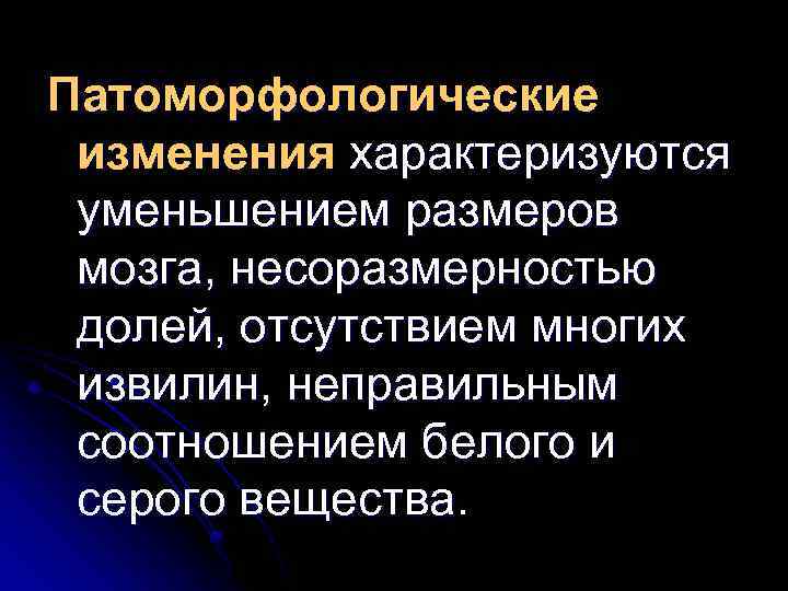 Патоморфологические изменения характеризуются уменьшением размеров мозга, несоразмерностью долей, отсутствием многих извилин, неправильным соотношением белого