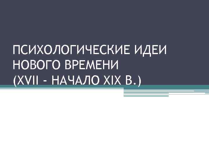 ПСИХОЛОГИЧЕСКИЕ ИДЕИ НОВОГО ВРЕМЕНИ (XVII - НАЧАЛО XIX В. ) 