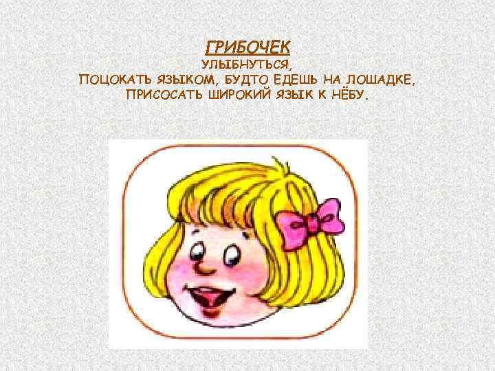 ГРИБОЧЕК УЛЫБНУТЬСЯ, ПОЦОКАТЬ ЯЗЫКОМ, БУДТО ЕДЕШЬ НА ЛОШАДКЕ, ПРИСОСАТЬ ШИРОКИЙ ЯЗЫК К НЁБУ. 