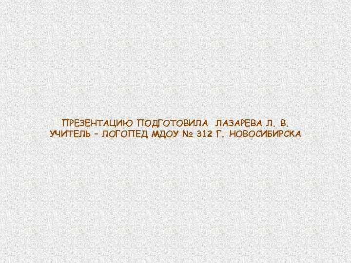 ПРЕЗЕНТАЦИЮ ПОДГОТОВИЛА ЛАЗАРЕВА Л. В. УЧИТЕЛЬ – ЛОГОПЕД МДОУ № 312 Г. НОВОСИБИРСКА 