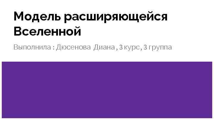 Модель расширяющейся Вселенной Выполнила : Дюсенова Диана , 3 курс, 3 группа 