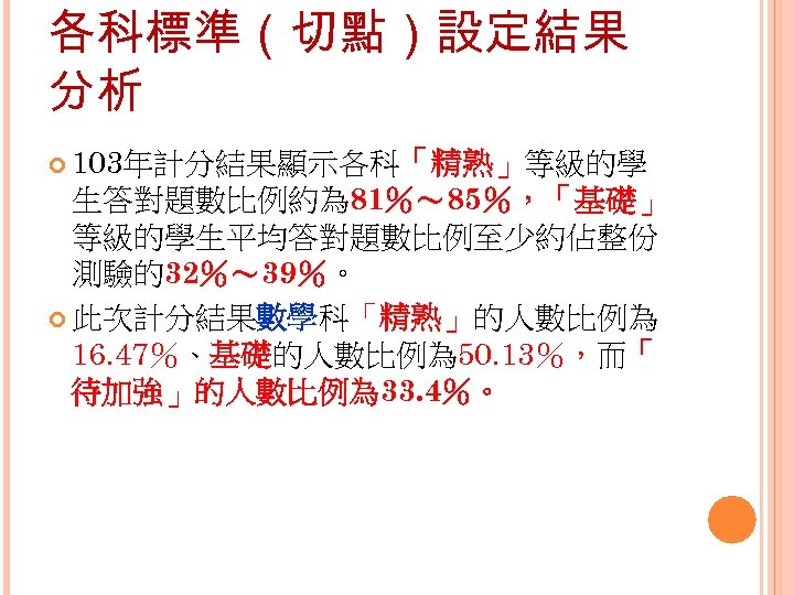 各科標準（切點）設定結果 分析 103年計分結果顯示各科「精熟」等級的學 生答對題數比例約為 81％～ 85％，「基礎」 等級的學生平均答對題數比例至少約佔整份 測驗的32％～ 39％。 此次計分結果數學科「精熟」的人數比例為 16. 47％、基礎的人數比例為 50. 13％，而「