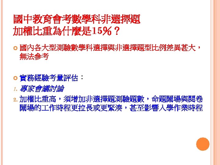國中教育會考數學科非選擇題 加權比重為什麼是 15％？ 國內各大型測驗數學科選擇與非選擇題型比例差異甚大， 無法參考 實務經驗考量評估： 1. 專家會議討論 2. 加權比重高，須增加非選擇題測驗題數，命題闈場與閱卷 闈場的 作時程更拉長或更緊湊，甚至影響入學作業時程 