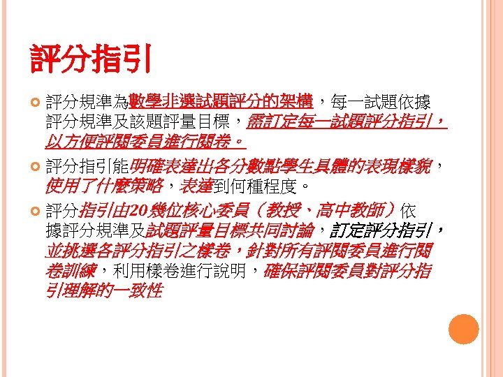 評分指引 評分規準為數學非選試題評分的架構，每一試題依據 評分規準及該題評量目標，需訂定每一試題評分指引， 以方便評閱委員進行閱卷。 評分指引能明確表達出各分數點學生具體的表現樣貌， 使用了什麼策略，表達到何種程度。 評分指引由 20幾位核心委員（教授、高中教師）依 據評分規準及試題評量目標共同討論，訂定評分指引， 並挑選各評分指引之樣卷，針對所有評閱委員進行閱 卷訓練，利用樣卷進行說明，確保評閱委員對評分指 引理解的一致性 