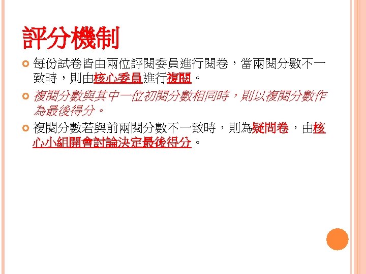 評分機制 每份試卷皆由兩位評閱委員進行閱卷，當兩閱分數不一 致時，則由核心委員進行複閱。 複閱分數與其中一位初閱分數相同時，則以複閱分數作 為最後得分。 複閱分數若與前兩閱分數不一致時，則為疑問卷，由核 心小組開會討論決定最後得分。 