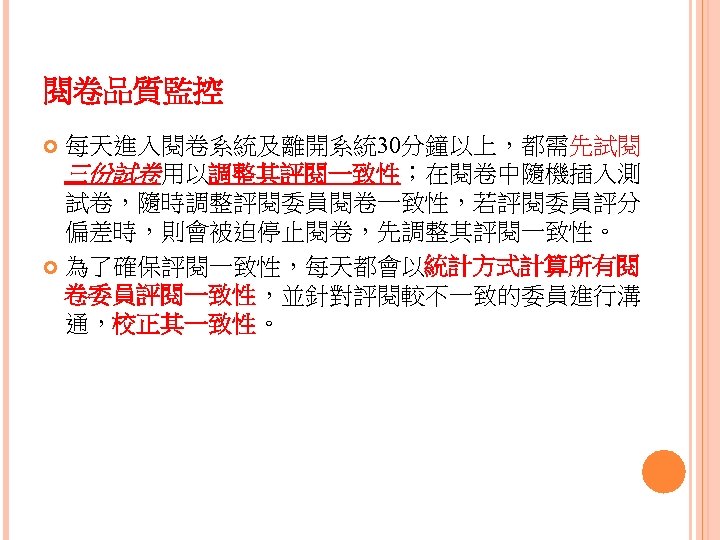 閱卷品質監控 每天進入閱卷系統及離開系統 30分鐘以上，都需先試閱 三份試卷用以調整其評閱一致性；在閱卷中隨機插入測 試卷，隨時調整評閱委員閱卷一致性，若評閱委員評分 偏差時，則會被迫停止閱卷，先調整其評閱一致性。 為了確保評閱一致性，每天都會以統計方式計算所有閱 卷委員評閱一致性，並針對評閱較不一致的委員進行溝 通，校正其一致性。 