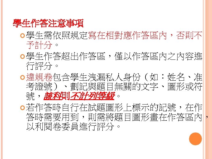 學生作答注意事項 學生需依照規定寫在相對應作答區內，否則不 予計分。 學生作答超出作答區，僅以作答區內之內容進 行評分。 違規卷包含學生洩漏私人身份（如：姓名、准 考證號）、劃記與題目無關的文字、圖形或符 號，該科則不計列等級。 若作答時自行在試題圖形上標示的記號，在作 答時需要用到，則需將題目圖形畫在作答區內， 以利閱卷委員進行評分。 