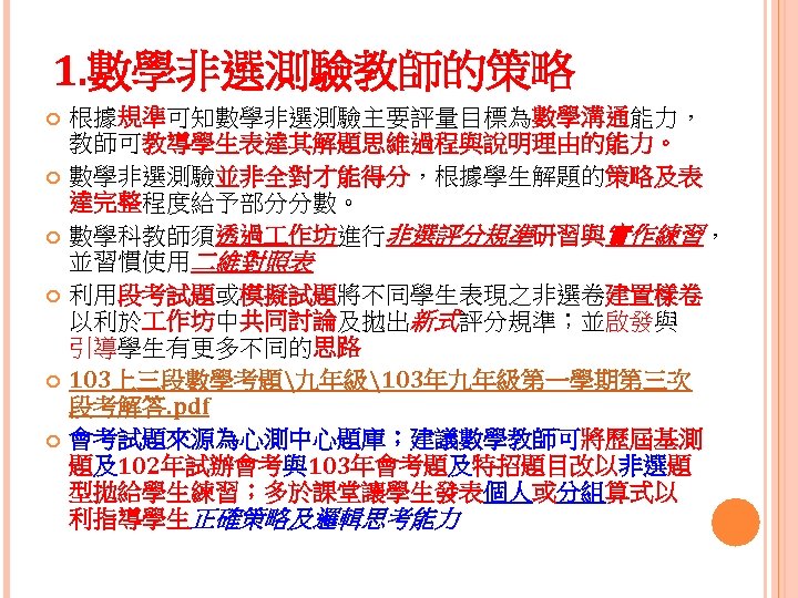 1. 數學非選測驗教師的策略 根據規準可知數學非選測驗主要評量目標為數學溝通能力， 教師可教導學生表達其解題思維過程與說明理由的能力。 數學非選測驗並非全對才能得分，根據學生解題的策略及表 達完整程度給予部分分數。 數學科教師須透過 作坊進行非選評分規準研習與實作練習， 並習慣使用二維對照表 利用段考試題或模擬試題將不同學生表現之非選卷建置樣卷 以利於 作坊中共同討論及拋出新式評分規準；並啟發與 引導學生有更多不同的思路 103上三段數學考題九年級103年九年級第一學期第三次