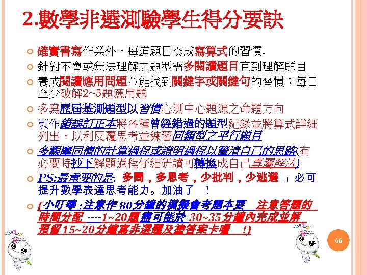 2. 數學非選測驗學生得分要訣 確實書寫作業外，每道題目養成寫算式的習慣. 針對不會或無法理解之題型需多閱讀題目直到理解題目 養成閱讀應用問題並能找到關鍵字或關鍵句的習慣；每日 至少破解 2~5題應用題 多寫歷屆基測題型以習慣心測中心題源之命題方向 製作錯誤訂正本將各種曾經錯過的題型紀錄並將算式詳細 列出，以利反覆思考並練習同類型之平行題目 多觀摩同儕的計算過程或證明過程以釐清自己的思路(有 必要時抄下解題過程仔細研讀可轉換成自己專屬解法) PS: 最重要的是: