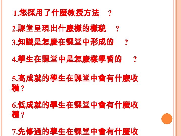 1. 您採用了什麼教授方法 ? 2. 課堂呈現出什麼樣的樣貌 ? 3. 知識是怎麼在課堂中形成的 4. 學生在課堂中是怎麼樣學習的 ? ? 5. 高成就的學生在課堂中會有什麼收