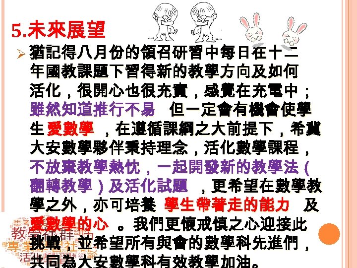 5. 未來展望 Ø 猶記得八月份的領召研習中每日在十二 年國教課題下習得新的教學方向及如何 活化，很開心也很充實，感覺在充電中； 雖然知道推行不易 但一定會有機會使學 生 愛數學 ，在遵循課綱之大前提下，希冀 大安數學夥伴秉持理念，活化數學課程， 不放棄教學熱忱，一起開發新的教學法（ 翻轉教學）及活化試題