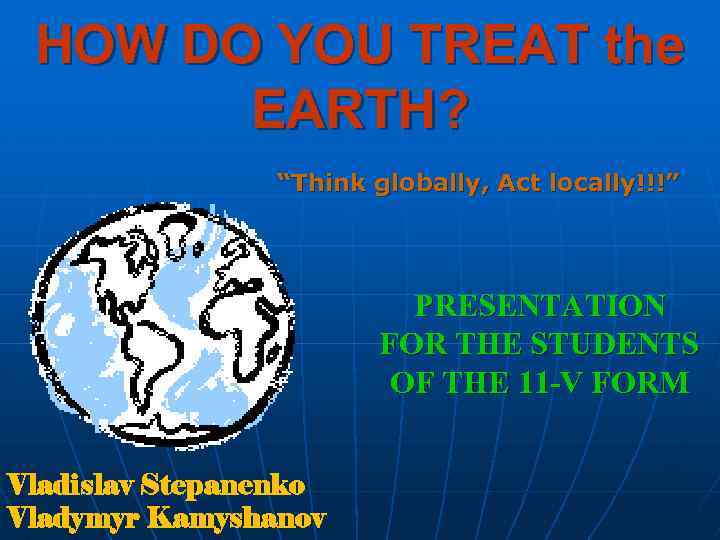 HOW DO YOU TREAT the EARTH? “Think globally, Act locally!!!” PRESENTATION FOR THE STUDENTS